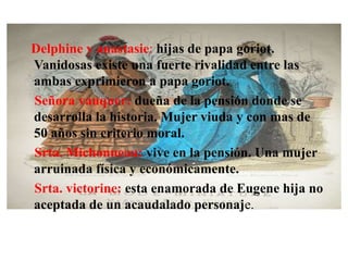 Delphine y anastasie: hijas de papa goriot.
Vanidosas existe una fuerte rivalidad entre las
ambas exprimieron a papa goriot.
Señora vauquer: dueña de la pensión donde se
desarrolla la historia. Mujer viuda y con mas de
50 años sin criterio moral.
Srta. Michonneau: vive en la pensión. Una mujer
arruinada física y económicamente.
Srta. victorine: esta enamorada de Eugene hija no
aceptada de un acaudalado personaje.
 