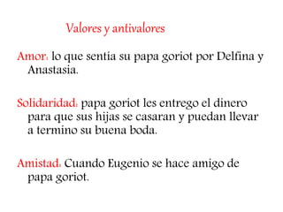 Valores y antivalores
Amor: lo que sentía su papa goriot por Delfina y
Anastasia.
Solidaridad: papa goriot les entrego el dinero
para que sus hijas se casaran y puedan llevar
a termino su buena boda.
Amistad: Cuando Eugenio se hace amigo de
papa goriot.
 