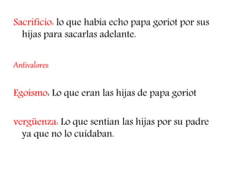 Sacrificio: lo que había echo papa goriot por sus
hijas para sacarlas adelante.
Antivalores
Egoísmo: Lo que eran las hijas de papa goriot
vergüenza: Lo que sentían las hijas por su padre
ya que no lo cuidaban.
 