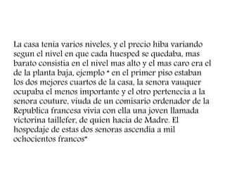 La casa tenia varios niveles, y el precio hiba variando
segun el nivel en que cada huesped se quedaba, mas
barato consistia en el nivel mas alto y el mas caro era el
de la planta baja, ejemplo “ en el primer piso estaban
los dos mejores cuartos de la casa, la senora vauquer
ocupaba el menos importante y el otro pertenecia a la
senora couture, viuda de un comisario ordenador de la
Republica francesa vivia con ella una joven llamada
victorina taillefer, de quien hacia de Madre. El
hospedaje de estas dos senoras ascendia a mil
ochocientos francos”
 