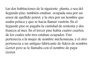 Las dos habitaciones de la siguiente planta, o sea del
Segundo piso, también estaban ocupada una por un
senor de apellido poiret, y la otra por un hombre que
usaba peluca y que se hacia llamar vautrin. En el
Segundo piso se pagaba la cantidad de sententa y dos
francos al mes. En el tercer piso habia cuatro cuartos,
de los cuales solo tres estaban ocupados. Uno
pertenecia a la mujer de nombre michonneau, y el otro
pertenecia a un antiguo fabricante de fideos de nombre
Goriot pero se le llamaba con el nombre de papa
Goriot.
 