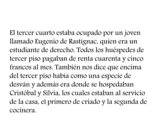 El tercer cuarto estaba ocupado por un joven
llamado Eugenio de Rastignac, quien era un
estudiante de derecho. Todos los huéspedes de
tercer piso pagaban de renta cuarenta y cinco
francos al mes. También nos dice que encima
del tercer piso había como una especie de
desván y además era donde se hospedaban
Cristóbal y Silvia, los cuales estaban al servicio
de la casa, el primero de criado y la segunda de
cocinera.
 