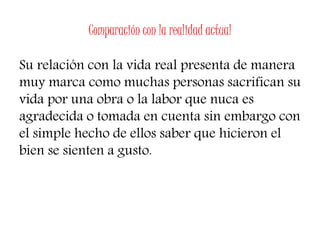 Comparación con la realidad actual
Su relación con la vida real presenta de manera
muy marca como muchas personas sacrifican su
vida por una obra o la labor que nuca es
agradecida o tomada en cuenta sin embargo con
el simple hecho de ellos saber que hicieron el
bien se sienten a gusto.
 