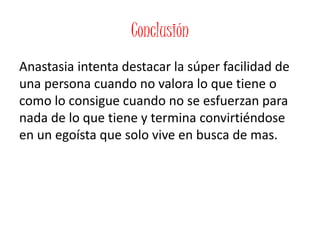Conclusión
Anastasia intenta destacar la súper facilidad de
una persona cuando no valora lo que tiene o
como lo consigue cuando no se esfuerzan para
nada de lo que tiene y termina convirtiéndose
en un egoísta que solo vive en busca de mas.
 