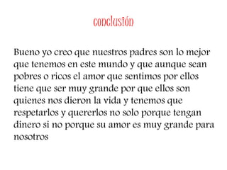 conclusión
Bueno yo creo que nuestros padres son lo mejor
que tenemos en este mundo y que aunque sean
pobres o ricos el amor que sentimos por ellos
tiene que ser muy grande por que ellos son
quienes nos dieron la vida y tenemos que
respetarlos y quererlos no solo porque tengan
dinero si no porque su amor es muy grande para
nosotros
 