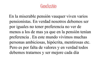 Conclusión
En la miserable pensión vauquer viven varios
pensionistas. En verdad nosotros debemos ser
por iguales no tener preferencia no ver de
menos a los de mas ya que en la pensión tenían
preferencia . En este mundo vivimos muchas
personas ambiciosas, hipócrita, mentirosas etc.
Pero es por falta de valores y en verdad todos
debemos tratarnos y ser mejore cada día
 