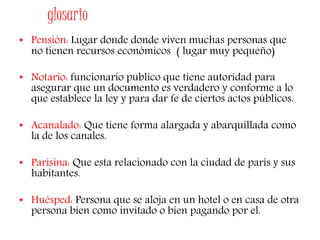 glosario
• Pensión: Lugar donde donde viven muchas personas que
no tienen recursos económicos ( lugar muy pequeño)
• Notario: funcionario publico que tiene autoridad para
asegurar que un documento es verdadero y conforme a lo
que establece la ley y para dar fe de ciertos actos públicos.
• Acanalado: Que tiene forma alargada y abarquillada como
la de los canales.
• Parisina: Que esta relacionado con la ciudad de parís y sus
habitantes.
• Huésped: Persona que se aloja en un hotel o en casa de otra
persona bien como invitado o bien pagando por el.
 