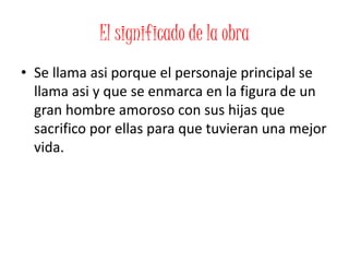El significado de la obra
• Se llama asi porque el personaje principal se
llama asi y que se enmarca en la figura de un
gran hombre amoroso con sus hijas que
sacrifico por ellas para que tuvieran una mejor
vida.
 