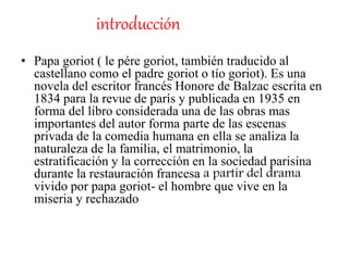 introducción
• Papa goriot ( le pére goriot, también traducido al
castellano como el padre goriot o tío goriot). Es una
novela del escritor francés Honore de Balzac escrita en
1834 para la revue de parís y publicada en 1935 en
forma del libro considerada una de las obras mas
importantes del autor forma parte de las escenas
privada de la comedia humana en ella se analiza la
naturaleza de la familia, el matrimonio, la
estratificación y la corrección en la sociedad parisina
durante la restauración francesa a partir del drama
vivido por papa goriot- el hombre que vive en la
miseria y rechazado
 