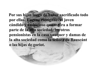 Por sus hijas luego de haber sacrificado todo
por ellas- Eugene rastignac- el joven
cándido y ambicioso que aspira a formar
parte de la alta sociedad- los otros
pensionistas en la casa vauquer y damas de
la alta sociedad como la señora de Bauseánt
o las hijas de goriot.
 