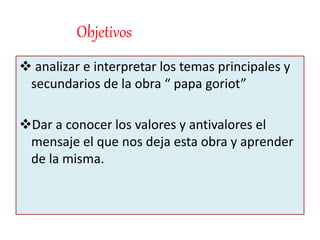 Objetivos
 analizar e interpretar los temas principales y
secundarios de la obra “ papa goriot”
Dar a conocer los valores y antivalores el
mensaje el que nos deja esta obra y aprender
de la misma.
 