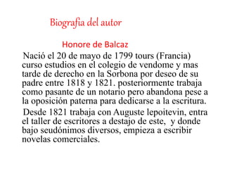 Biografia del autor
Honore de Balcaz
Nació el 20 de mayo de 1799 tours (Francia)
curso estudios en el colegio de vendome y mas
tarde de derecho en la Sorbona por deseo de su
padre entre 1818 y 1821. posteriormente trabaja
como pasante de un notario pero abandona pese a
la oposición paterna para dedicarse a la escritura.
Desde 1821 trabaja con Auguste lepoitevin, entra
el taller de escritores a destajo de este, y donde
bajo seudónimos diversos, empieza a escribir
novelas comerciales.
 