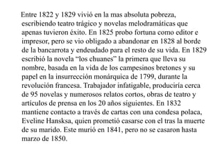 Entre 1822 y 1829 vivió en la mas absoluta pobreza,
escribiendo teatro trágico y novelas melodramáticas que
apenas tuvieron éxito. En 1825 probo fortuna como editor e
impresor, pero se vio obligado a abandonar en 1828 al borde
de la bancarrota y endeudado para el resto de su vida. En 1829
escribió la novela “los chuanes” la primera que lleva su
nombre, basada en la vida de los campesinos bretones y su
papel en la insurrección monárquica de 1799, durante la
revolución francesa. Trabajador infatigable, produciría cerca
de 95 novelas y numerosos relatos cortos, obras de teatro y
artículos de prensa en los 20 años siguientes. En 1832
mantiene contacto a través de cartas con una condesa polaca,
Eveline Hansksa, quien prometió casarse con el tras la muerte
de su marido. Este murió en 1841, pero no se casaron hasta
marzo de 1850.
 