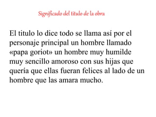 Significado del titulo de la obra
El titulo lo dice todo se llama así por el
personaje principal un hombre llamado
«papa goriot» un hombre muy humilde
muy sencillo amoroso con sus hijas que
quería que ellas fueran felices al lado de un
hombre que las amara mucho.
 
