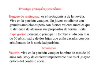 Personajes principales y secundarios
Eugene de rastingnac: es el protagonista de la novela.
Vive en la pensión vauquer. Un joven estudiante con
grandes ambiciones pero con fuertes valores morales que
lo detienen de alcanzar sus propósitos de forma ilícita
Papa goriot: personaje principal. Hombre viudo con mas
de 60 años, padre de dos hijas que están casadas con dos
aristócratas de la sociedad parisina.
Secundarios
Vautrin: vive en la pensión vauquer hombre de mas de 40
años robusto y de carácter impenetrable que es el ,mayor
critico del contrato social.
 