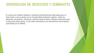 DISPOSICION DE DESECHOS Y SOBRANTES
El constructor deberá disponer, mediante procedimientos adecuados para el
interventor y de acuerdo con la normatividad ambiental vigente, todos los
desechos, escombros, sobrantes y demás residuos delos trabajos necesarios para
la ejecución delas obras, en los sitios indicados en los documentos del proyecto
autorizado por el INVIAS.
 