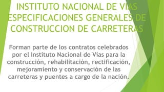 INSTITUTO NACIONAL DE VIAS
ESPECIFICACIONES GENERALES DE
CONSTRUCCION DE CARRETERAS
Forman parte de los contratos celebrados
por el Instituto Nacional de Vías para la
construcción, rehabilitación, rectificación,
mejoramiento y conservación de las
carreteras y puentes a cargo de la nación.
 