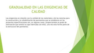 GRADUALIDAD EN LAS EXIGENCIAS DE
CALIDAD
Las exigencias en relación con la calidad de los materiales y de las mezclas para
la construcción y la rehabilitación de pavimentos que se establecen en las
presentes especificaciones son, en algunos casos, proporcionales al grado de
solicitación que tendrá la capa fabricada con ellos, una vez esta forme parte de
la estructura del pavimento.
 