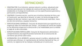 DEFINICIONES
 CONSTRUCTOR: Es el oferente, persona natural o jurídica, adjudicarlo del
contrato para ejecutar los trabajos de construcción que ha de cumplir lo
establecido en el pliego de Condiciones y en las especificaciones generales y
particulares correspondientes.
 CONTRATO :Convenio escrito, suscrito por el Instituto Nacional de Vías y por
el Constructor, que describe el alcance, el valor y la forma de pago de los
trabajos de obra por realizar y que cubre el suministro de materiales, mano
de obra herramientas y equipos necesarios.
 ESPECIFICACIONES GENERALES: Conjunto de disposiciones que especifican las
exigencias sobre los materiales por utilizar , las pruebas de control de calidad
en las diferentes etapas de la construcción y las modalidades para la medida
el pago de la obra ejecutada.
 ESPECIFICACIONES PARTICULARES: Conjunto de disposiciones adicionales o
complementarias alas Especificaciones Generales de la Construcción de
carreteras que priman sobre estas.
 INTERVENTOR: ES EL OFERENTE, persona natural o jurídica, adjudicaría del
contrato para efectuar, en representación de Instituto Nacional de Vías, el
control y la vigilancia de los trabajos realizados por el constructor.
 