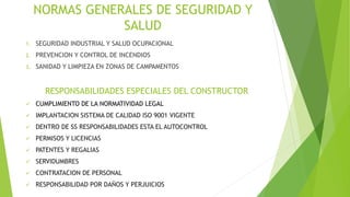 NORMAS GENERALES DE SEGURIDAD Y
SALUD
1. SEGURIDAD INDUSTRIAL Y SALUD OCUPACIONAL
2. PREVENCION Y CONTROL DE INCENDIOS
3. SANIDAD Y LIMPIEZA EN ZONAS DE CAMPAMENTOS
RESPONSABILIDADES ESPECIALES DEL CONSTRUCTOR
 CUMPLIMIENTO DE LA NORMATIVIDAD LEGAL
 IMPLANTACION SISTEMA DE CALIDAD ISO 9001 VIGENTE
 DENTRO DE SS RESPONSABILIDADES ESTA EL AUTOCONTROL
 PERMISOS Y LICENCIAS
 PATENTES Y REGALIAS
 SERVIDUMBRES
 CONTRATACION DE PERSONAL
 RESPONSABILIDAD POR DAÑOS Y PERJUICIOS
 