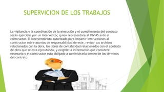 SUPERVICION DE LOS TRABAJOS
La vigilancia y la coordinación de la ejecución y el cumplimiento del contrato
serán ejercidas por un interventor, quien representara al INVIAS ante el
constructor. El interventorista autorizado para impartir instrucciones al
constructor sobre asuntos de responsabilidad de este, revisar sus archivos
relacionados con la obra, los libros de contabilidad relacionados con el contrato
de obra que se esta ejecutando, y exigirle la información que considere
necesaria y el constructor esta obligado a suministrarla dentro de los términos
del contrato.
 