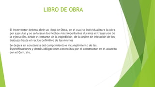 LIBRO DE OBRA
El interventor deberá abrir un libro de Obra, en el cual se individualizara la obra
por ejecutar y se señalaran los hechos mas importantes durante el transcurso de
la ejecución, desde el instante de la expedición de la orden de iniciación de los
trabajos hasta el recibo definitivo de los mismos
Se dejara en constancia del cumplimiento o incumplimiento de las
Especificaciones y demás obligaciones contraídas por el constructor en el acuerdo
con el Contrato.
 