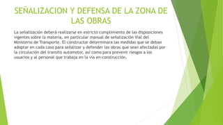 SEÑALIZACION Y DEFENSA DE LA ZONA DE
LAS OBRAS
La señalización deberá realizarse en estricto cumplimiento de las disposiciones
vigentes sobre la materia, en particular manual de señalización Vial del
Ministerio de Transporte. El constructor determinara las medidas que se deban
adoptar en cada caso para señalizar y defender las obras que sean afectadas por
la circulación del transito automotor, así como para prevenir riesgos a los
usuarios y al personal que trabaja en la vía en construcción.
 