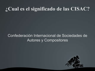 ¿Cual es el significado de las CISAC?
Confederación Internacional de Sociedades de
Autores y Compositores
 