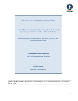 Este caderno é uma publicação do Instituto Nossa Ilhéus.




               Salvo exceções, você pode copiar, distribuir e transmitir este livro, ou partes
                     dele, desde que cite a fonte e distribua sob esta mesma licença.



                 Em caso de dúvidas, críticas e sugestões, favor entrar em contato com:
                                     contato@nossailheus.org.br.




                                   Presidente do Instituto Nossa Ilhéus:

                                 Maria do Socorro Ferreira de Mendonça




                                             Textos e Gráficos:

                                        Morgana G. Martins Krieger




INSTITUTO NOSSA ILHÉUS, Projetos de Lei aprovados pela Câmara de Vereadores de Ilhéus 2009 a 2011 –
1ª Ed. 2012.




                                                                                                      2
 