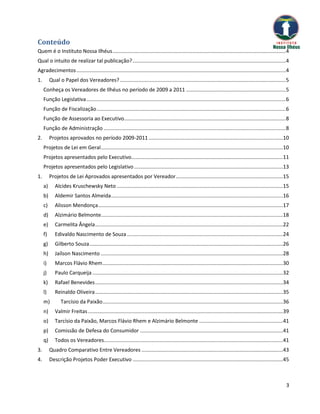 Conteúdo
Quem é o Instituto Nossa Ilhéus ........................................................................................................................ 4
Qual o intuito de realizar tal publicação? .......................................................................................................... 4
Agradecimentos ................................................................................................................................................. 4
1.        Qual o Papel dos Vereadores? ................................................................................................................... 5
     Conheça os Vereadores de Ilhéus no período de 2009 a 2011 ..................................................................... 5
     Função Legislativa .......................................................................................................................................... 6
     Função de Fiscalização ................................................................................................................................... 6
     Função de Assessoria ao Executivo................................................................................................................ 8
     Função de Administração .............................................................................................................................. 8
2.        Projetos aprovados no período 2009-2011 .............................................................................................10
     Projetos de Lei em Geral ..............................................................................................................................10
     Projetos apresentados pelo Executivo.........................................................................................................11
     Projetos apresentados pelo Legislativo .......................................................................................................13
1.        Projetos de Lei Aprovados apresentados por Vereador ..........................................................................15
     a)      Alcides Kruschewsky Neto ...................................................................................................................15
     b)      Aldemir Santos Almeida .......................................................................................................................16
     c)      Alisson Mendonça ................................................................................................................................17
     d)      Alzimário Belmonte..............................................................................................................................18
     e)      Carmelita Ângela ..................................................................................................................................22
     f)      Edivaldo Nascimento de Souza ............................................................................................................24
     g)      Gilberto Souza ......................................................................................................................................26
     h)      Jaílson Nascimento ..............................................................................................................................28
     i)      Marcos Flávio Rhem .............................................................................................................................30
     j)      Paulo Carqueija ....................................................................................................................................32
     k)      Rafael Benevides ..................................................................................................................................34
     l)      Reinaldo Oliveira ..................................................................................................................................35
     m)          Tarcísio da Paixão.............................................................................................................................36
     n)      Valmir Freitas .......................................................................................................................................39
     o)      Tarcísio da Paixão, Marcos Flávio Rhem e Alzimário Belmonte ..........................................................41
     p)      Comissão de Defesa do Consumidor ...................................................................................................41
     q)      Todos os Vereadores............................................................................................................................41
3.        Quadro Comparativo Entre Vereadores ..................................................................................................43
4.        Descrição Projetos Poder Executivo ........................................................................................................45



                                                                                                                                                                   3
 
