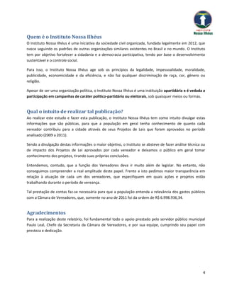Quem é o Instituto Nossa Ilhéus
O Instituto Nossa Ilhéus é uma iniciativa da sociedade civil organizada, fundada legalmente em 2012, que
nasce seguindo os padrões de outras organizações similares existentes no Brasil e no mundo. O Instituto
tem por objetivo fortalecer a cidadania e a democracia participativa, tendo por base o desenvolvimento
sustentável e o controle social.

Para isso, o Instituto Nossa Ilhéus age sob os princípios da legalidade, impessoalidade, moralidade,
publicidade, economicidade e da eficiência, e não faz qualquer discriminação de raça, cor, gênero ou
religião.

Apesar de ser uma organização política, o Instituto Nossa Ilhéus é uma instituição apartidária e é vedada a
participação em campanhas de caráter político-partidário ou eleitorais, sob quaisquer meios ou formas.


Qual o intuito de realizar tal publicação?
Ao realizar este estudo e fazer esta publicação, o Instituto Nossa Ilhéus tem como intuito divulgar estas
informações que são públicas, para que a população em geral tenha conhecimento de quanto cada
vereador contribuiu para a cidade através de seus Projetos de Leis que foram aprovados no período
analisado (2009 a 2011).

Sendo a divulgação destas informações o maior objetivo, o Instituto se absteve de fazer análise técnica ou
de impacto dos Projetos de Lei aprovados por cada vereador e deixamos o público em geral tomar
conhecimento dos projetos, tirando suas próprias conclusões.

Entendemos, contudo, que a função dos Vereadores deva ir muito além de legislar. No entanto, não
conseguimos compreender a real amplitude deste papel. Frente a isto pedimos maior transparência em
relação à atuação de cada um dos vereadores, que especifiquem em quais ações e projetos estão
trabalhando durante o período de vereança.

Tal prestação de contas faz-se necessária para que a população entenda a relevância dos gastos públicos
com a Câmara de Vereadores, que, somente no ano de 2011 foi da ordem de R$ 6.998.936,34.


Agradecimentos
Para a realização deste relatório, foi fundamental todo o apoio prestado pelo servidor público municipal
Paulo Leal, Chefe da Secretaria da Câmara de Vereadores, e por sua equipe, cumprindo seu papel com
presteza e dedicação.




                                                                                                         4
 
