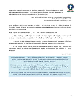 Os Vereadores podem solicitar que o Prefeito ou qualquer Secretário municipal compareça à
Câmara para dar explicações sobre os seus atos. Caso queira apurar alguma irregularidade, a
Câmara pode formar uma Comissão Parlamentar de Inquérito (CPI).

                                      Fonte: Cartilha Papel do Vereador: Atribuições; Como funciona a Câmara Municipal /
                                                                                  Priscila Maria Lapa; Valério Ático - 1 ed. -
                                                                Recife: União dos Vereadores de Pernambuco (UVP), 2005.



Uma função relevante resguardada aos vereadores é de receber o Parecer do Tribunal de Contas do
Município sobre as contas de Gestão do Município e rejeitar ou aprovar este parecer, concebida também
como uma Função Julgadora.

Estas funções estão previstas no Art. 31, § 1º e 2º da Constituição Federal de 1988:

    Art. 31. A fiscalização do Município será exercida pelo Poder Legislativo Municipal, mediante controle
externo, e pelos sistemas de controle interno do Poder Executivo Municipal, na forma da lei.

    § 1º - O controle externo da Câmara Municipal será exercido com o auxílio dos Tribunais de Contas dos
Estados ou do Município ou dos Conselhos ou Tribunais de Contas dos Municípios, onde houver.

   § 2º - O parecer prévio, emitido pelo órgão competente sobre as contas que o Prefeito deve
anualmente prestar, só deixará de prevalecer por decisão de dois terços dos membros da Câmara
Municipal.

                                                                                                        Fonte: BRASIL, 1988.


  Importante ressaltar que a Câmara de Vereadores de Ilhéus, de 2009 a 2011, não formou nenhuma
  Comissão Parlamentar de Inquérito/Comissão Especial de Inquérito para levantar irregularidades na
                       aplicação de recursos por parte do Executivo Municipal.

 Ainda, os vereadores rejeitaram os Pareceres do Tribunal de Contas dos Municípios que rejeitavam as
  Contas do Executivo dos anos de 2008 e 2009 – aprovando, assim, as contas rejeitadas pelo TCM. As
               contas dos anos de 2010 e 2011 ainda não foram analisadas pela Câmara.

O único caso de rejeição das Contas do Executivo por este mandato da Câmara de Vereadores aconteceu
      com as contas de Valderico Reis, em que o período avaliado foi de 01.01.2007 a 30.08.2007.




                                                                                                                            7
 