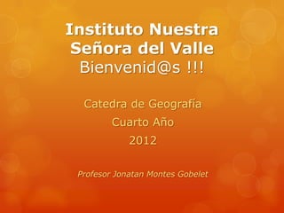 Instituto Nuestra
 Señora del Valle
  Bienvenid@s !!!

  Catedra de Geografía
         Cuarto Año
             2012

 Profesor Jonatan Montes Gobelet
 