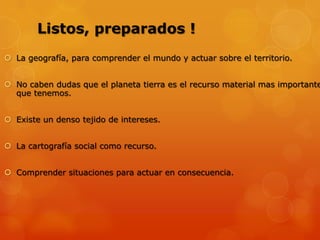 Listos, preparados !
La geografía, para comprender el mundo y actuar sobre el territorio.
No caben dudas que el planeta tierra es el recurso material mas importante
que tenemos.
Existe un denso tejido de intereses.
La cartografía social como recurso.
Comprender situaciones para actuar en consecuencia.