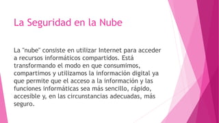 La Seguridad en la Nube
La "nube" consiste en utilizar Internet para acceder
a recursos informáticos compartidos. Está
transformando el modo en que consumimos,
compartimos y utilizamos la información digital ya
que permite que el acceso a la información y las
funciones informáticas sea más sencillo, rápido,
accesible y, en las circunstancias adecuadas, más
seguro.
 