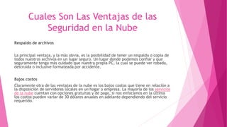 Cuales Son Las Ventajas de las
Seguridad en la Nube
Respaldo de archivos
La principal ventaja, y la más obvia, es la posibilidad de tener un respaldo o copia de
todos nuestros archivos en un lugar seguro. Un lugar donde podemos confiar y que
seguramente tenga más cuidado que nuestra propia PC, la cual se puede ver robada,
destruida o inclusive formateada por accidente.
Bajos costos
Claramente otra de las ventajas de la nube es los bajos costos que tiene en relación a
la disposición de servidores locales en un hogar o empresa. La mayoría de los servicios
de la nube cuentan con opciones gratuitas y de pago, si nos enfocamos en la última
los costos pueden variar de 30 dólares anuales en adelante dependiendo del servicio
requerido.
 