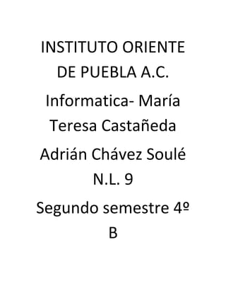 INSTITUTO ORIENTE
DE PUEBLA A.C.
Informatica- María
Teresa Castañeda
Adrián Chávez Soulé
N.L. 9
Segundo semestre 4º
B

 