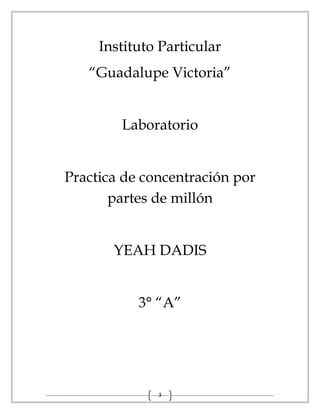 3
Instituto Particular
“Guadalupe Victoria”
Laboratorio
Practica de concentración por
partes de millón
YEAH DADIS
3° “A”
 