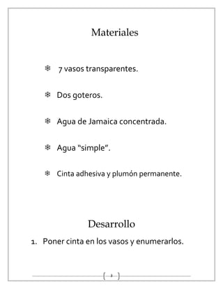 3
Materiales
 7 vasos transparentes.
 Dos goteros.
 Agua de Jamaica concentrada.
 Agua “simple”.
 Cinta adhesiva y plumón permanente.
Desarrollo
1. Poner cinta en los vasos y enumerarlos.
 