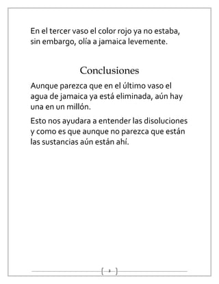 3
En el tercer vaso el color rojo ya no estaba,
sin embargo, olía a jamaica levemente.
Conclusiones
Aunque parezca que en el último vaso el
agua de jamaica ya está eliminada, aún hay
una en un millón.
Esto nos ayudara a entender las disoluciones
y como es que aunque no parezca que están
las sustancias aún están ahí.
 