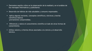  Demostrar espíritu crítico en la observación de la realidad y en el análisis de
los mensajes informativos y publicitarios.
 Desarrollo de hábitos de vida saludable y consumo responsable.
 Aplica algunas nociones, conceptos científicos y técnicos y teorías
científicas básicas
previamente comprendidas.
 Diferencia y valora el conocimiento científico al lado de otras formas de
conocimiento.
 Utiliza valores y criterios éticos asociados a la ciencia y al desarrollo
técnico.
 
