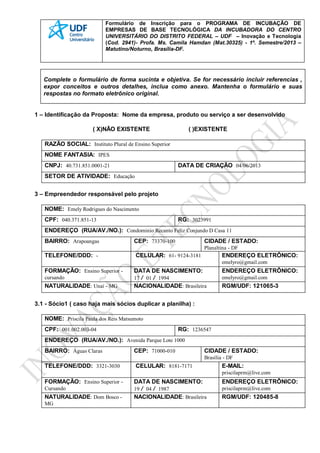 Formulário de Inscrição para o PROGRAMA DE INCUBAÇÃO DE
EMPRESAS DE BASE TECNOLÓGICA DA INCUBADORA DO CENTRO
UNIVERSITÁRIO DO DISTRITO FEDERAL – UDF – Inovação e Tecnologia
(Cod. 2941)- Profa. Ms. Camila Hamdan (Mat.30325) - 1º. Semestre/2013 –
Matutino/Noturno, Brasília-DF.
Complete o formulário de forma sucinta e objetiva. Se for necessário incluir referencias ,
expor conceitos e outros detalhes, inclua como anexo. Mantenha o formulário e suas
respostas no formato eletrônico original.
1 – Identificação da Proposta: Nome da empresa, produto ou serviço a ser desenvolvido
( X)NÃO EXISTENTE ( )EXISTENTE
RAZÃO SOCIAL: Instituto Plural de Ensino Superior
NOME FANTASIA: IPES
CNPJ: 40.731.851.0001-21 DATA DE CRIAÇÃO 04/06/2013
SETOR DE ATIVIDADE: Educação
3 – Empreendedor responsável pelo projeto
NOME: Emely Rodrigues do Nascimento
CPF: 040.371.851-13 RG: 3023991
ENDEREÇO (RUA/AV./NO.): Condominio Recanto Feliz Conjundo D Casa 11
BAIRRO: Arapoangas CEP: 73370-100 CIDADE / ESTADO:
Planaltina - DF
TELEFONE/DDD: - CELULAR: 61- 9124-3181 ENDEREÇO ELETRÔNICO:
emelyro@gmail.com
FORMAÇÃO: Ensino Superior -
cursando
DATA DE NASCIMENTO:
17 / 01 / 1994
ENDEREÇO ELETRÔNICO:
emelyro@gmail.com
NATURALIDADE: Unaí - MG NACIONALIDADE: Brasileira RGM/UDF: 121065-3
3.1 - Sócio1 ( caso haja mais sócios duplicar a planilha) :
NOME: Priscila Paula dos Reis Matsumoto
CPF: 001.002.003-04 RG: 1236547
ENDEREÇO (RUA/AV./NO.): Avenida Parque Lote 1000
BAIRRO: Águas Claras CEP: 71000-010 CIDADE / ESTADO:
Brasília - DF
TELEFONE/DDD: 3321-3030 CELULAR: 8181-7171 E-MAIL:
priscilaprm@live.com
FORMAÇÃO: Ensino Superior -
Cursando
DATA DE NASCIMENTO:
19 / 04 / 1987
ENDEREÇO ELETRÔNICO:
priscilaprm@live.com
NATURALIDADE: Dom Bosco -
MG
NACIONALIDADE: Brasileira RGM/UDF: 120485-8
 