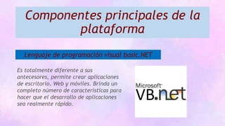 Componentes principales de la
plataforma
Lenguaje de programación visual basic.NET
Es totalmente diferente a sus
antecesores, permite crear aplicaciones
de escritorio, Web y móviles. Brinda un
completo número de características para
hacer que el desarrollo de aplicaciones
sea realmente rápido.
 