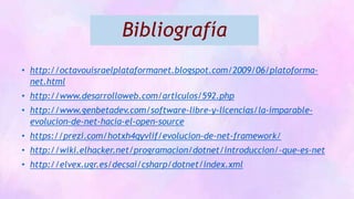 Bibliografía
• http://octavouisraelplataformanet.blogspot.com/2009/06/platoforma-
net.html
• http://www.desarrolloweb.com/articulos/592.php
• http://www.genbetadev.com/software-libre-y-licencias/la-imparable-
evolucion-de-net-hacia-el-open-source
• https://prezi.com/hotxh4qyvlif/evolucion-de-net-framework/
• http://wiki.elhacker.net/programacion/dotnet/introduccion/-que-es-net
• http://elvex.ugr.es/decsai/csharp/dotnet/index.xml
 