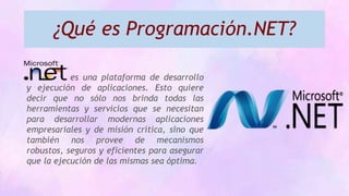 ¿Qué es Programación.NET?
es una plataforma de desarrollo
y ejecución de aplicaciones. Esto quiere
decir que no sólo nos brinda todas las
herramientas y servicios que se necesitan
para desarrollar modernas aplicaciones
empresariales y de misión crítica, sino que
también nos provee de mecanismos
robustos, seguros y eficientes para asegurar
que la ejecución de las mismas sea óptima.
 