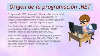 Origen de la programación .NET
En Agosto de 2000, Microsoft, Hewlett-Packard e Intel
trabajaron conjuntamente para estandarizar el
lenguaje de programación C# y una Infraestructura de
Lenguaje Común (CLI por sus siglas en inglés).
Para Diciembre de 2001, ambos fueron ratificados por
los estándares Internacionales ECMA.[1] [2] ISO
también siguió los pasos para abril de 2003.
Mientras Microsoft y sus socios de negocios ganaban
patentes para los lenguajes CLI y C#, ECMA e ISO
solicitaron que era esencial que la implementación
estuviera disponible bajo “términos no
discriminatorios”.
 