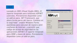 1.1
Lanzado en 2003 (Visual Studio 2003), El
soporte integrado para teléfonos ASP.NET
controles. Previamente disponible como
un add-on para. NET Framework, que
ahora forma parte del marco. Cambios en
la seguridad - enable Windows Forms
asambleas para ejecutar de manera semi-
confianza de Internet, y permitir que
código de acceso de seguridad en las
aplicaciones ASP.NET. El soporte integrado
para ODBC y bases de datos. Previamente
disponible como un add-on para.
 