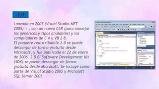 2.0
Lanzado en 2005 (Visual Studio.NET
2005)→ , con un nuevo CLR (para manejar
los genéricos y tipos anulables) y los
compiladores de C # y VB 2 8.
El paquete redistribuible 2.0 se puede
descargar de forma gratuita desde
Microsoft, y fue publicado el 22 de enero
de 2006. 2.0 El Software Development Kit
(SDK) se puede descargar de forma
gratuita desde Microsoft. Se incluye como
parte de Visual Studio 2005 y Microsoft
SQL Server 2005.
 