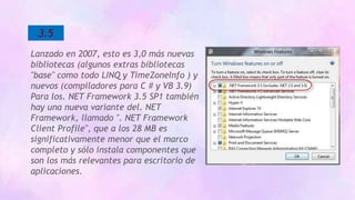 3.5
Lanzado en 2007, esto es 3,0 más nuevas
bibliotecas (algunos extras bibliotecas
"base" como todo LINQ y TimeZoneInfo ) y
nuevos (compiladores para C # y VB 3.9)
Para los. NET Framework 3.5 SP1 también
hay una nueva variante del. NET
Framework, llamado ". NET Framework
Client Profile", que a los 28 MB es
significativamente menor que el marco
completo y sólo instala componentes que
son los más relevantes para escritorio de
aplicaciones.
 