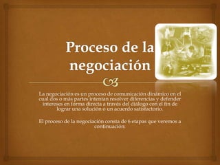 La negociación es un proceso de comunicación dinámico en el
cual dos o más partes intentan resolver diferencias y defender
 intereses en forma directa a través del diálogo con el fin de
       lograr una solución o un acuerdo satisfactorio.

El proceso de la negociación consta de 6 etapas que veremos a
                        continuación:
 